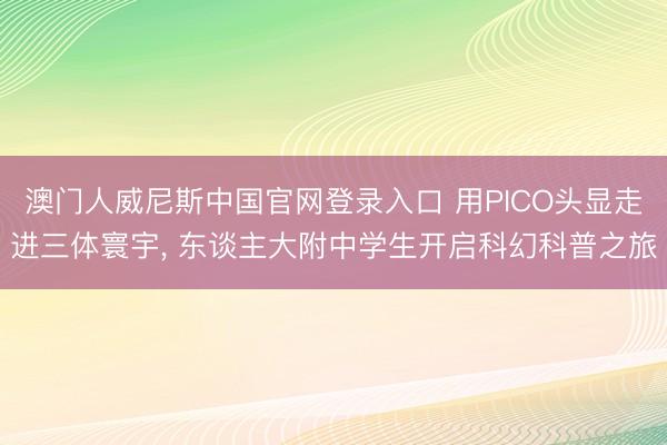 澳门人威尼斯中国官网登录入口 用PICO头显走进三体寰宇， 东谈主大附中学生开启科幻科普之旅