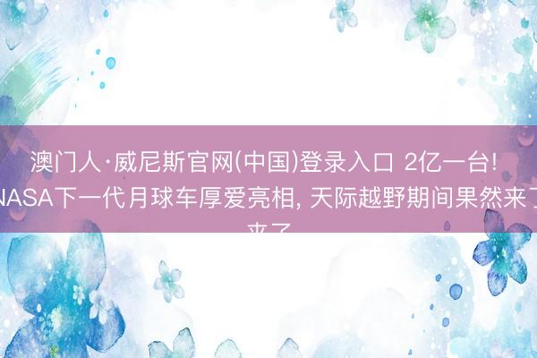 澳门人·威尼斯官网(中国)登录入口 2亿一台! NASA下一代月球车厚爱亮相, 天际越野期间果然来了