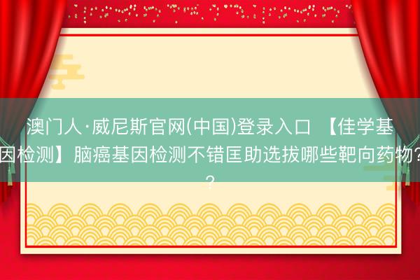 澳门人·威尼斯官网(中国)登录入口 【佳学基因检测】脑癌基因检测不错匡助选拔哪些靶向药物?