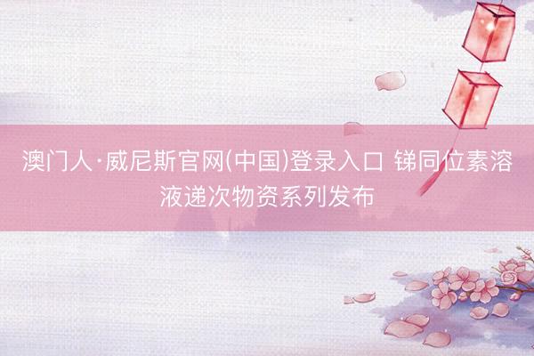 澳门人·威尼斯官网(中国)登录入口 锑同位素溶液递次物资系列发布
