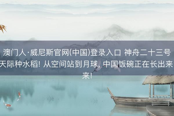 澳门人·威尼斯官网(中国)登录入口 神舟二十三号天际种水稻! 从空间站到月球， 中国饭碗正在长出来!