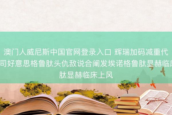 澳门人威尼斯中国官网登录入口 辉瑞加码减重代谢, 与司好意思格鲁肽头仇敌说合阐发埃诺格鲁肽显赫临床上风