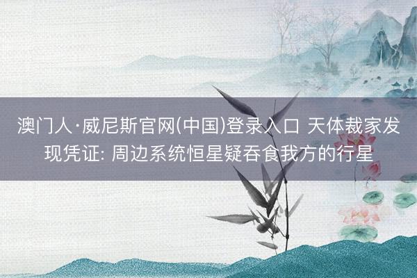 澳门人·威尼斯官网(中国)登录入口 天体裁家发现凭证: 周边系统恒星疑吞食我方的行星