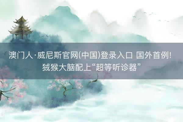 澳门人·威尼斯官网(中国)登录入口 国外首例! 狨猴大脑配上“超等听诊器”