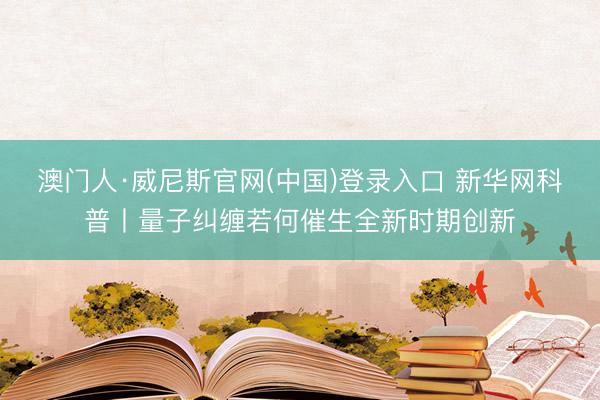 澳门人·威尼斯官网(中国)登录入口 新华网科普丨量子纠缠若何催生全新时期创新