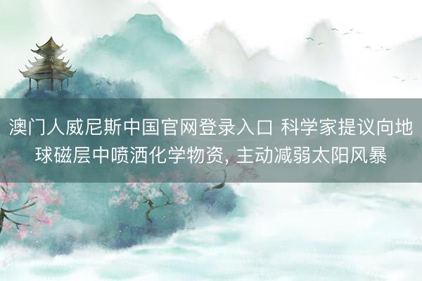 澳门人威尼斯中国官网登录入口 科学家提议向地球磁层中喷洒化学物资， 主动减弱太阳风暴