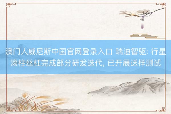 澳门人威尼斯中国官网登录入口 瑞迪智驱: 行星滚柱丝杠完成部分研发迭代， 已开展送样测试