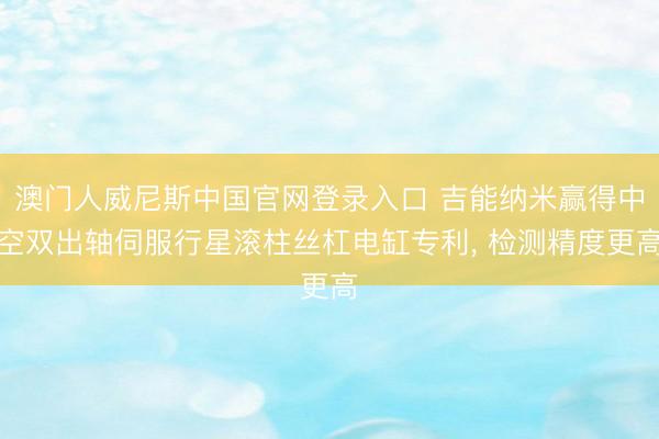 澳门人威尼斯中国官网登录入口 吉能纳米赢得中空双出轴伺服行星滚柱丝杠电缸专利， 检测精度更高