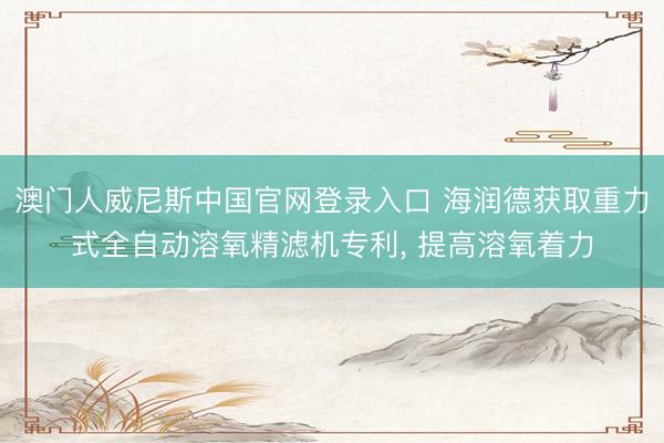 澳门人威尼斯中国官网登录入口 海润德获取重力式全自动溶氧精滤机专利， 提高溶氧着力