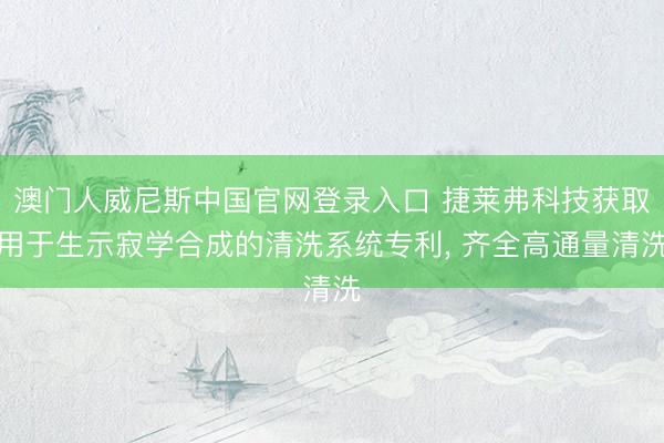 澳门人威尼斯中国官网登录入口 捷莱弗科技获取用于生示寂学合成的清洗系统专利， 齐全高通量清洗