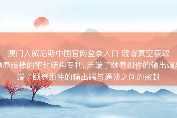 澳门人威尼斯中国官网登录入口 晓睿真空获取磁控溅射用在线颐养磁棒的密封结构专利, 末端了颐养组件的输出端与通谈之间的密封