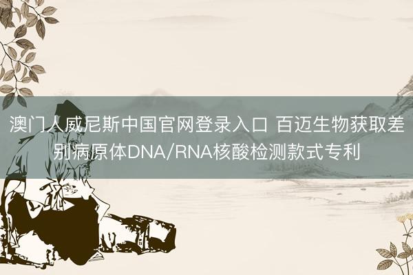 澳门人威尼斯中国官网登录入口 百迈生物获取差别病原体DNA/RNA核酸检测款式专利