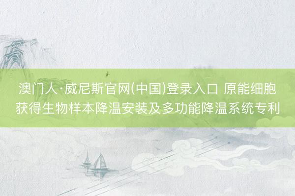 澳门人·威尼斯官网(中国)登录入口 原能细胞获得生物样本降温安装及多功能降温系统专利