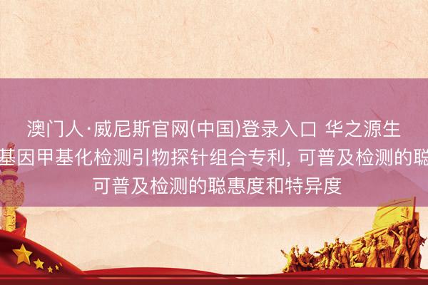 澳门人·威尼斯官网(中国)登录入口 华之源生物苦求食管癌基因甲基化检测引物探针组合专利， 可普及检测的聪惠度和特异度