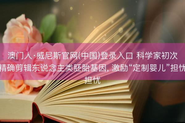 澳门人·威尼斯官网(中国)登录入口 科学家初次精确剪辑东说念主类胚胎基因， 激励“定制婴儿”担忧