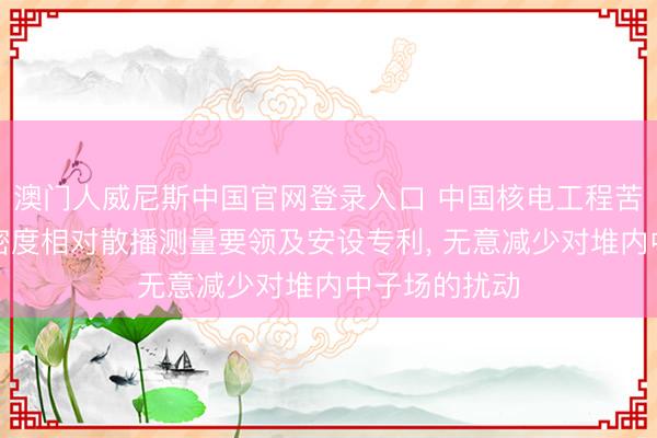 澳门人威尼斯中国官网登录入口 中国核电工程苦求中子通量密度相对散播测量要领及安设专利， 无意减少对堆内中子场的扰动