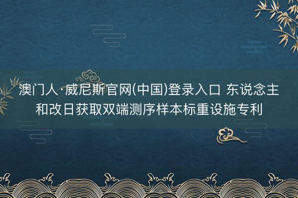 澳门人·威尼斯官网(中国)登录入口 东说念主和改日获取双端测序样本标重设施专利