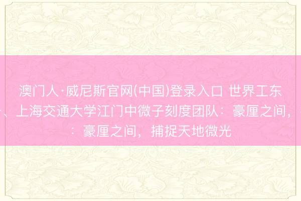 澳门人·威尼斯官网(中国)登录入口 世界工东说念主前卫号、上海交通大学江门中微子刻度团队：豪厘之间，捕捉天地微光