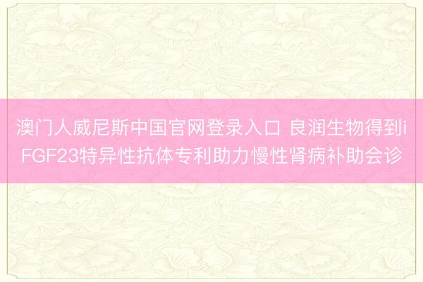 澳门人威尼斯中国官网登录入口 良润生物得到iFGF23特异性抗体专利助力慢性肾病补助会诊
