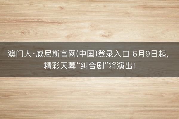 澳门人·威尼斯官网(中国)登录入口 6月9日起, 精彩天幕“纠合剧”将演出!