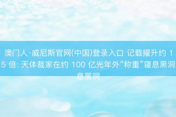 澳门人·威尼斯官网(中国)登录入口 记载擢升约 15 倍: 天体裁家在约 100 亿光年外“称重”寝息黑洞