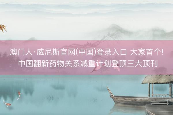 澳门人·威尼斯官网(中国)登录入口 大家首个! 中国翻新药物关系减重计划登顶三大顶刊
