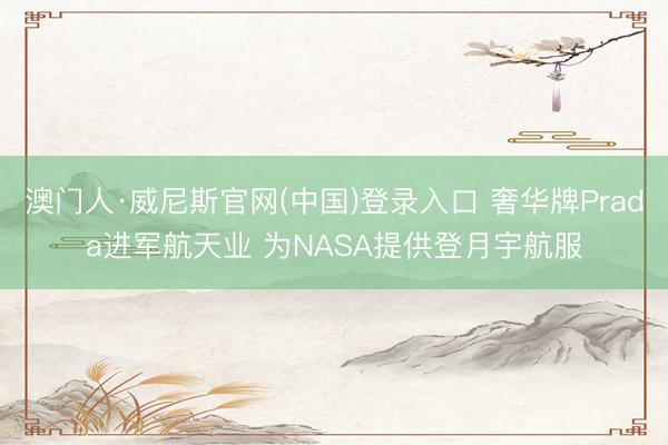 澳门人·威尼斯官网(中国)登录入口 奢华牌Prada进军航天业 为NASA提供登月宇航服