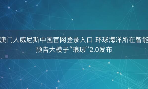 澳门人威尼斯中国官网登录入口 环球海洋所在智能预告大模子“琅琊”2.0发布