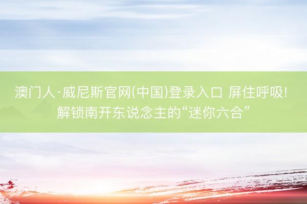澳门人·威尼斯官网(中国)登录入口 屏住呼吸! 解锁南开东说念主的“迷你六合”