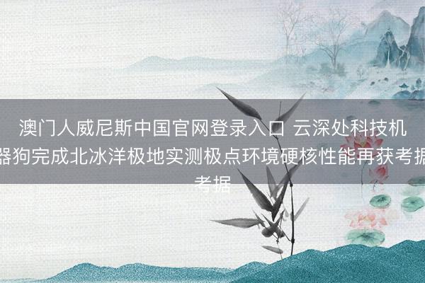 澳门人威尼斯中国官网登录入口 云深处科技机器狗完成北冰洋极地实测极点环境硬核性能再获考据