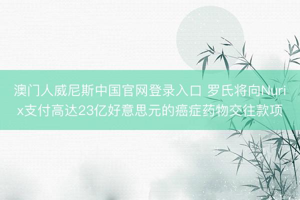 澳门人威尼斯中国官网登录入口 罗氏将向Nurix支付高达23亿好意思元的癌症药物交往款项