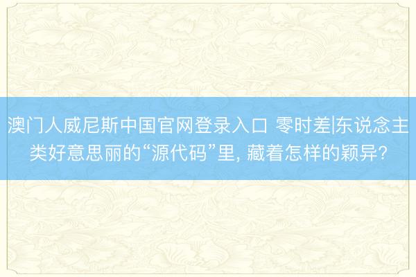 澳门人威尼斯中国官网登录入口 零时差|东说念主类好意思丽的“源代码”里， 藏着怎样的颖异?