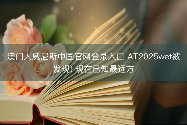 澳门人威尼斯中国官网登录入口 AT2025wet被发现! 现在已知最远方