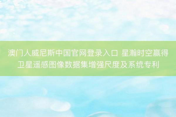 澳门人威尼斯中国官网登录入口 星瀚时空赢得卫星遥感图像数据集增强尺度及系统专利