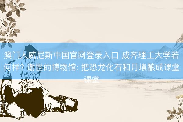 澳门人威尼斯中国官网登录入口 成齐理工大学若何样? 谢世的博物馆: 把恐龙化石和月壤酿成课堂