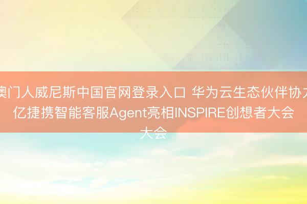 澳门人威尼斯中国官网登录入口 华为云生态伙伴协力亿捷携智能客服Agent亮相INSPIRE创想者大会