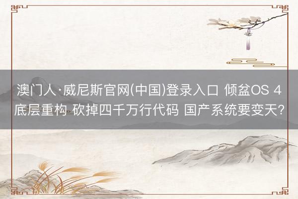 澳门人·威尼斯官网(中国)登录入口 倾盆OS 4底层重构 砍掉四千万行代码 国产系统要变天?
