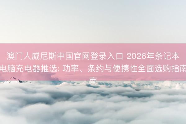 澳门人威尼斯中国官网登录入口 2026年条记本电脑充电器推选: 功率、条约与便携性全面选购指南