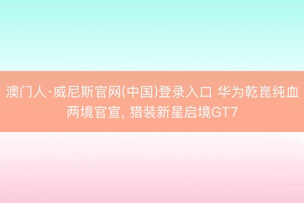 澳门人·威尼斯官网(中国)登录入口 华为乾崑纯血两境官宣， 猎装新星启境GT7