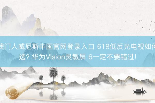 澳门人威尼斯中国官网登录入口 618低反光电视如何选? 华为Vision灵敏屏 6一定不要错过!