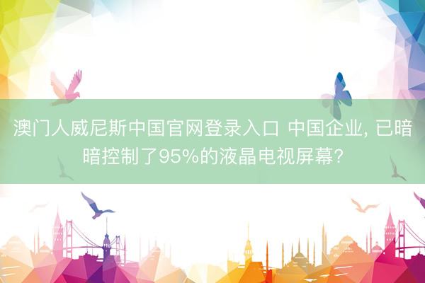 澳门人威尼斯中国官网登录入口 中国企业， 已暗暗控制了95%的液晶电视屏幕?