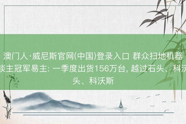 澳门人·威尼斯官网(中国)登录入口 群众扫地机器东谈主冠军易主: 一季度出货156万台， 越过石头、科沃斯