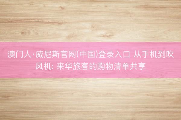 澳门人·威尼斯官网(中国)登录入口 从手机到吹风机: 来华旅客的购物清单共享