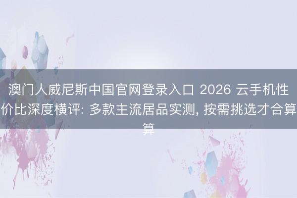 澳门人威尼斯中国官网登录入口 2026 云手机性价比深度横评: 多款主流居品实测， 按需挑选才合算