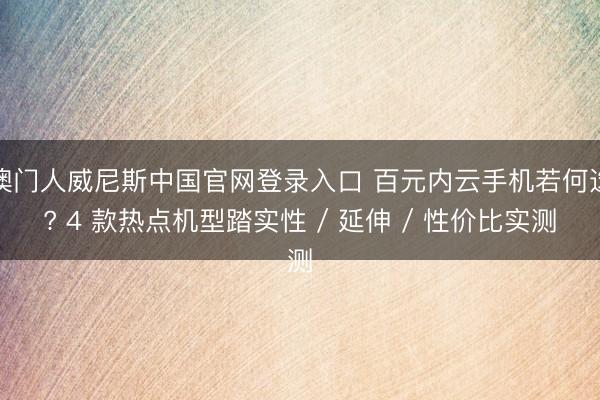 澳门人威尼斯中国官网登录入口 百元内云手机若何选? 4 款热点机型踏实性 / 延伸 / 性价比实测