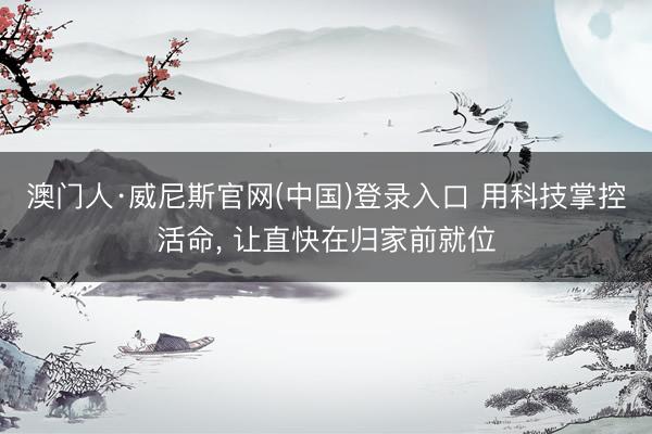 澳门人·威尼斯官网(中国)登录入口 用科技掌控活命， 让直快在归家前就位