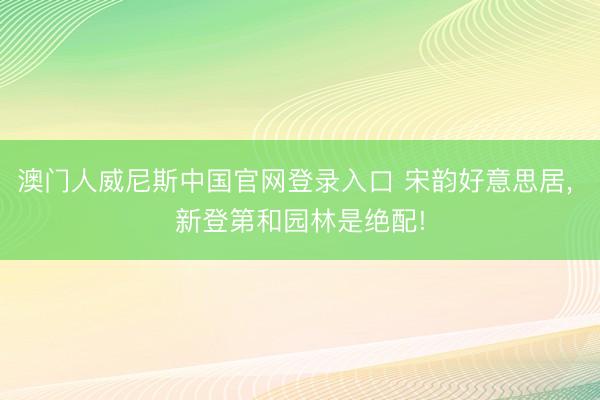 澳门人威尼斯中国官网登录入口 宋韵好意思居， 新登第和园林是绝配!