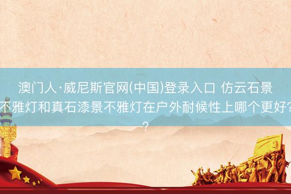澳门人·威尼斯官网(中国)登录入口 仿云石景不雅灯和真石漆景不雅灯在户外耐候性上哪个更好?