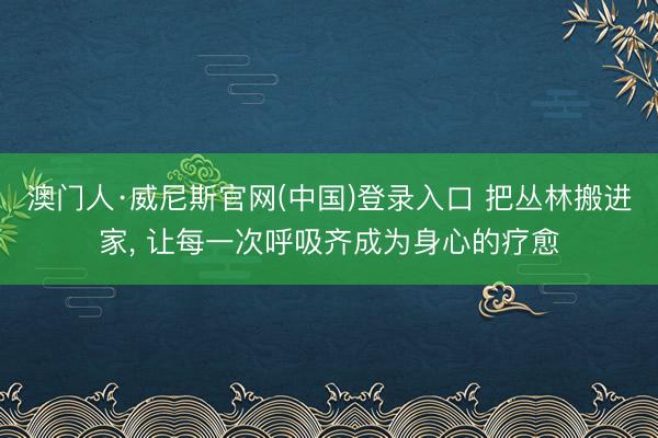 澳门人·威尼斯官网(中国)登录入口 把丛林搬进家， 让每一次呼吸齐成为身心的疗愈