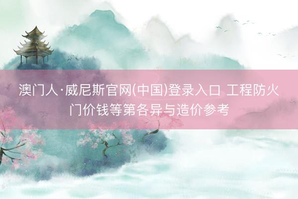 澳门人·威尼斯官网(中国)登录入口 工程防火门价钱等第各异与造价参考